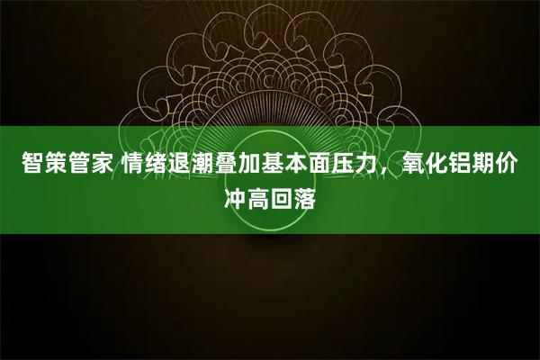 智策管家 情绪退潮叠加基本面压力，氧化铝期价冲高回落