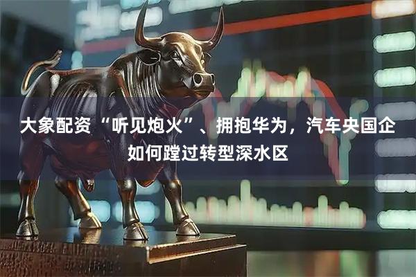大象配资 “听见炮火”、拥抱华为，汽车央国企如何蹚过转型深水区