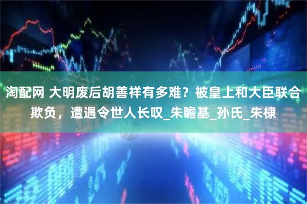 淘配网 大明废后胡善祥有多难？被皇上和大臣联合欺负，遭遇令世人长叹_朱瞻基_孙氏_朱棣