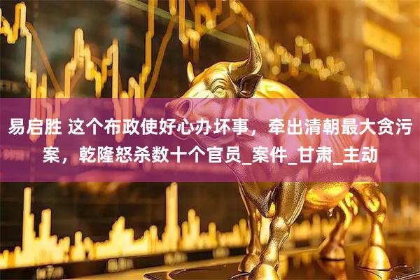 易启胜 这个布政使好心办坏事，牵出清朝最大贪污案，乾隆怒杀数十个官员_案件_甘肃_主动