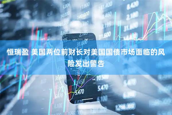 恒瑞盈 美国两位前财长对美国国债市场面临的风险发出警告