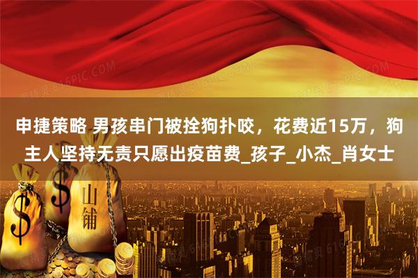 申捷策略 男孩串门被拴狗扑咬，花费近15万，狗主人坚持无责只愿出疫苗费_孩子_小杰_肖女士
