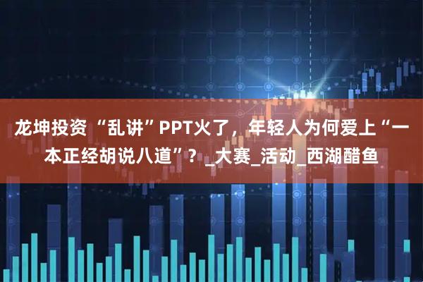 龙坤投资 “乱讲”PPT火了，年轻人为何爱上“一本正经胡说八道”？_大赛_活动_西湖醋鱼