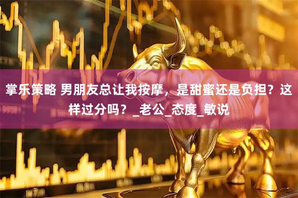 掌乐策略 男朋友总让我按摩，是甜蜜还是负担？这样过分吗？_老公_态度_敏说