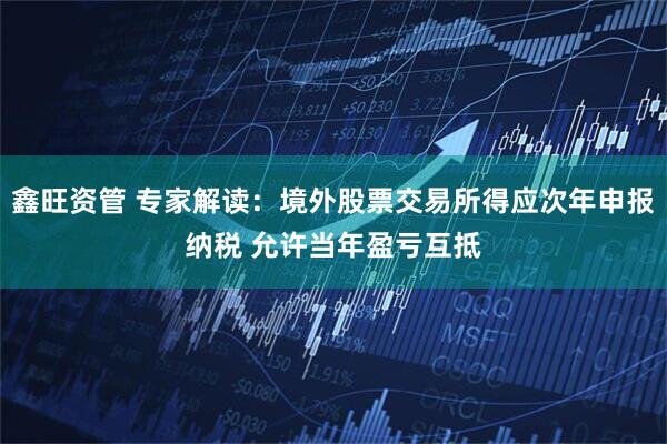 鑫旺资管 专家解读：境外股票交易所得应次年申报纳税 允许当年盈亏互抵