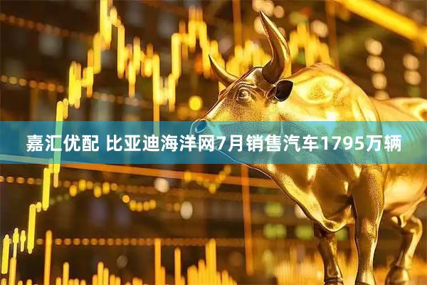 嘉汇优配 比亚迪海洋网7月销售汽车1795万辆