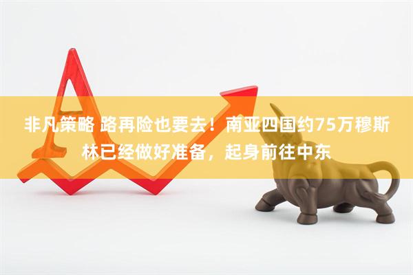非凡策略 路再险也要去！南亚四国约75万穆斯林已经做好准备，起身前往中东