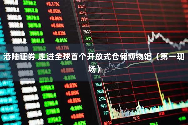港陆证券 走进全球首个开放式仓储博物馆（第一现场）