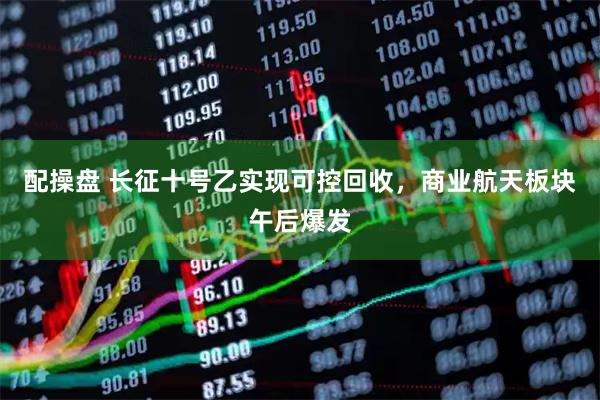 配操盘 长征十号乙实现可控回收，商业航天板块午后爆发