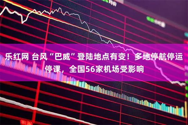 乐红网 台风“巴威”登陆地点有变！多地停航停运停课，全国56家机场受影响