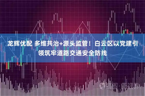 龙辉优配 多维共治+源头监管！白云区以党建引领筑牢道路交通安全防线